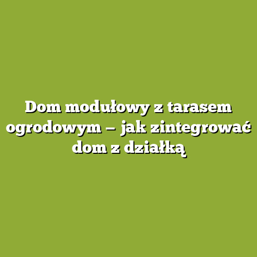 Dom modułowy z tarasem ogrodowym — jak zintegrować dom z działką