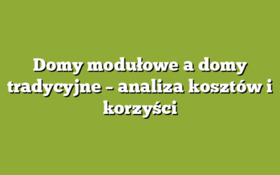 Domy modułowe a domy tradycyjne – analiza kosztów i korzyści