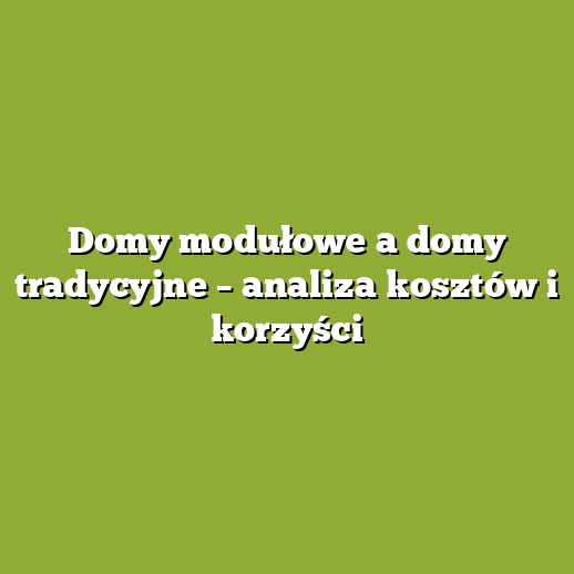 Domy modułowe a domy tradycyjne – analiza kosztów i korzyści