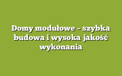 Domy modułowe – szybka budowa i wysoka jakość wykonania