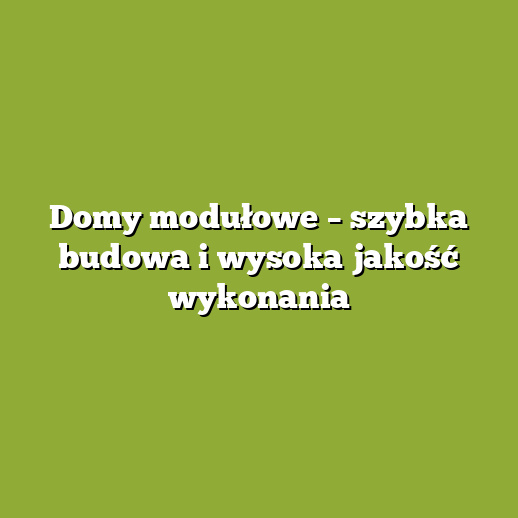 Domy modułowe – szybka budowa i wysoka jakość wykonania