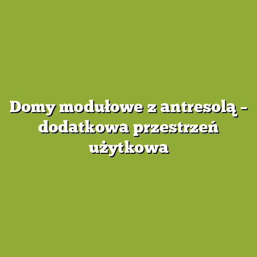 Domy modułowe z antresolą – dodatkowa przestrzeń użytkowa
