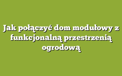 Jak połączyć dom modułowy z funkcjonalną przestrzenią ogrodową