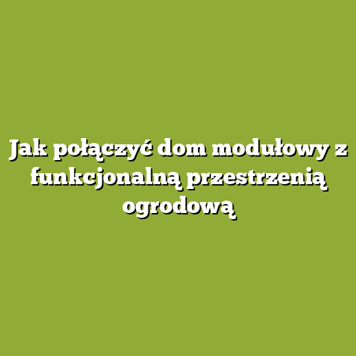 Jak połączyć dom modułowy z funkcjonalną przestrzenią ogrodową Jak połączyć dom modułowy z funkcjonalną przestrzenią ogrodową