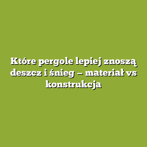 Które pergole lepiej znoszą deszcz i śnieg — materiał vs konstrukcja