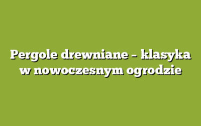 Pergole drewniane – klasyka w nowoczesnym ogrodzie