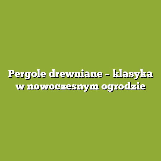 Pergole drewniane – klasyka w nowoczesnym ogrodzie