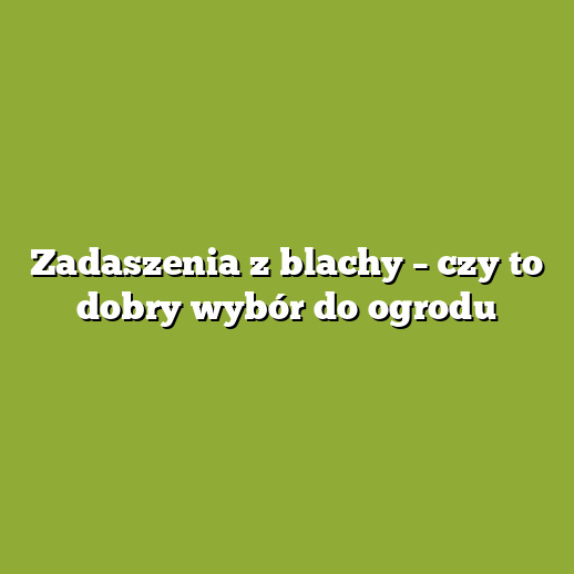 Zadaszenia z blachy – czy to dobry wybór do ogrodu