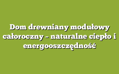 Dom drewniany modułowy całoroczny – naturalne ciepło i energooszczędność