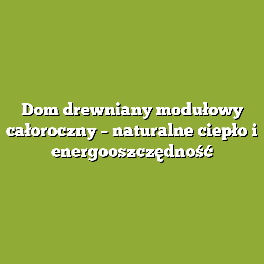 Dom drewniany modułowy całoroczny – naturalne ciepło i energooszczędność