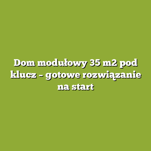 Dom modułowy 35 m2 pod klucz – gotowe rozwiązanie na start