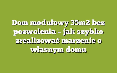 Dom modułowy 35m2 bez pozwolenia – jak szybko zrealizować marzenie o własnym domu