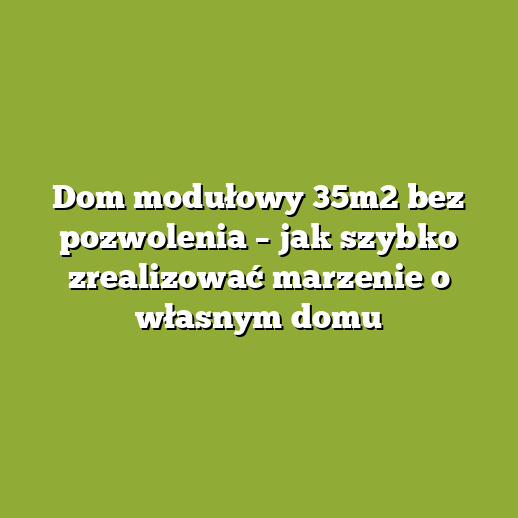 Dom modułowy 35m2 bez pozwolenia – jak szybko zrealizować marzenie o własnym domu
