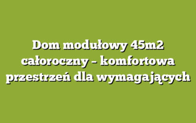 Dom modułowy 45m2 całoroczny – komfortowa przestrzeń dla wymagających