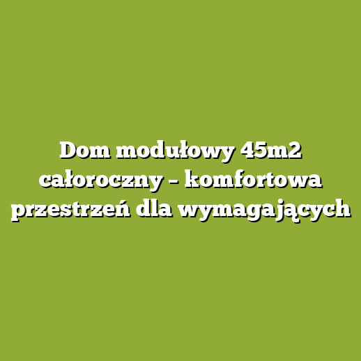 Dom modułowy 45m2 całoroczny – komfortowa przestrzeń dla wymagających
