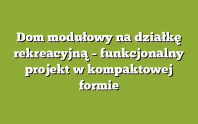 Dom modułowy na działkę rekreacyjną – funkcjonalny projekt w kompaktowej formie