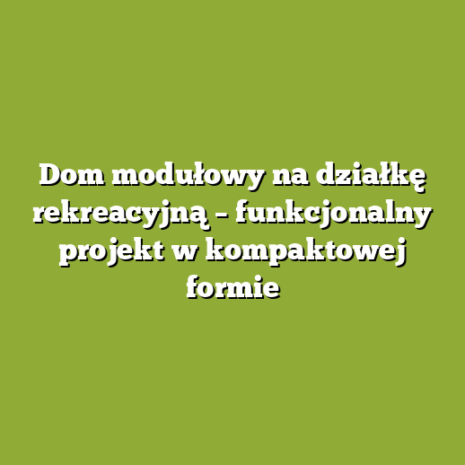 Dom modułowy na działkę rekreacyjną – funkcjonalny projekt w kompaktowej formie Dom modułowy na działkę rekreacyjną – funkcjonalny projekt w kompaktowej formie