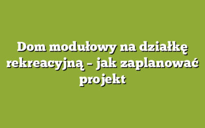 Dom modułowy na działkę rekreacyjną – jak zaplanować projekt