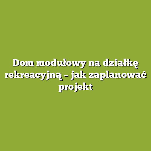 Dom modułowy na działkę rekreacyjną – jak zaplanować projekt
