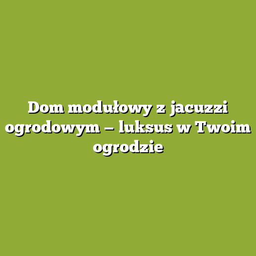 Dom modułowy z jacuzzi ogrodowym — luksus w Twoim ogrodzie