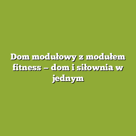 Dom modułowy z modułem fitness — dom i siłownia w jednym