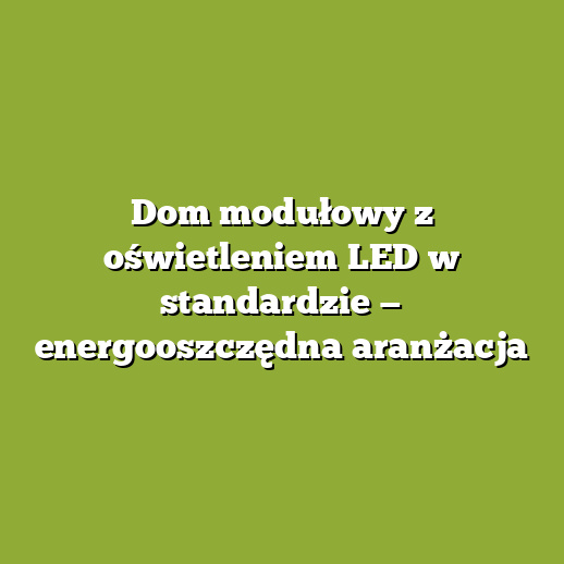 Dom modułowy z oświetleniem LED w standardzie — energooszczędna aranżacja