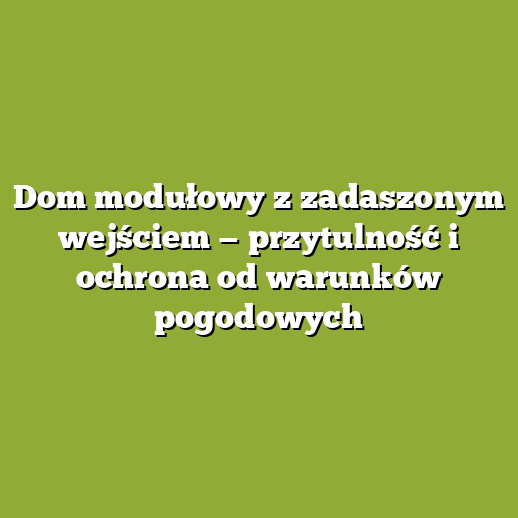 Dom modułowy z zadaszonym wejściem — przytulność i ochrona od warunków pogodowych
