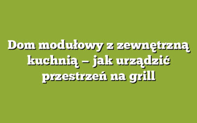 Dom modułowy z zewnętrzną kuchnią — jak urządzić przestrzeń na grill