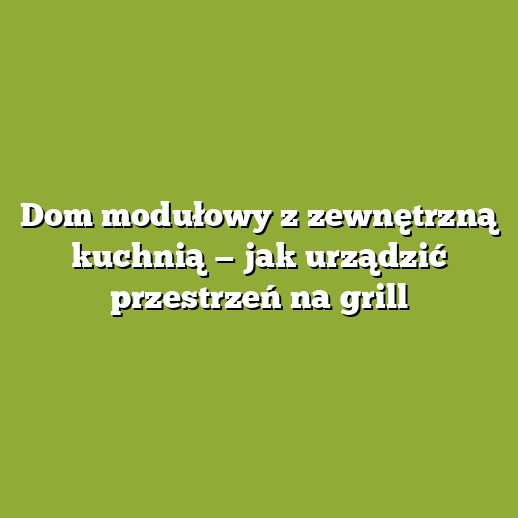Dom modułowy z zewnętrzną kuchnią — jak urządzić przestrzeń na grill