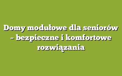 Domy modułowe dla seniorów – bezpieczne i komfortowe rozwiązania