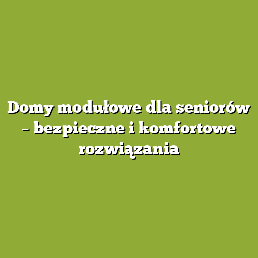 Domy modułowe dla seniorów – bezpieczne i komfortowe rozwiązania