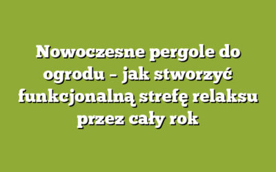 Nowoczesne pergole do ogrodu – jak stworzyć funkcjonalną strefę relaksu przez cały rok