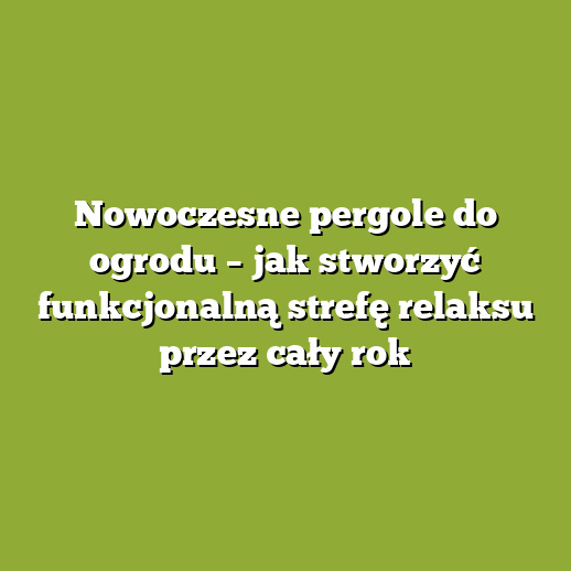 Nowoczesne pergole do ogrodu – jak stworzyć funkcjonalną strefę relaksu przez cały rok