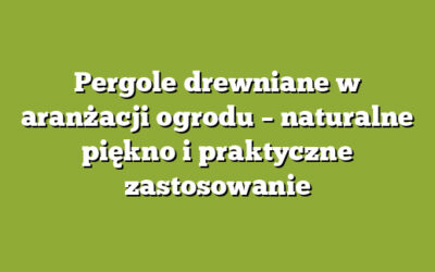Pergole drewniane w aranżacji ogrodu – naturalne piękno i praktyczne zastosowanie