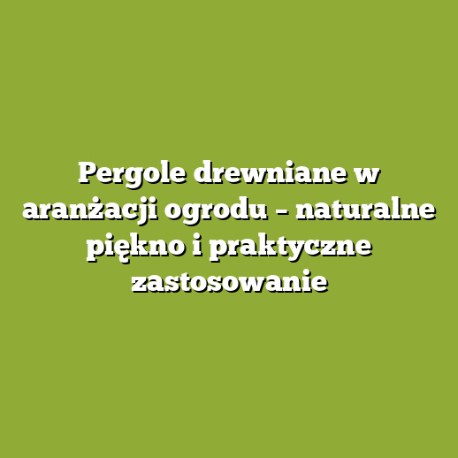 Pergole drewniane w aranżacji ogrodu – naturalne piękno i praktyczne zastosowanie