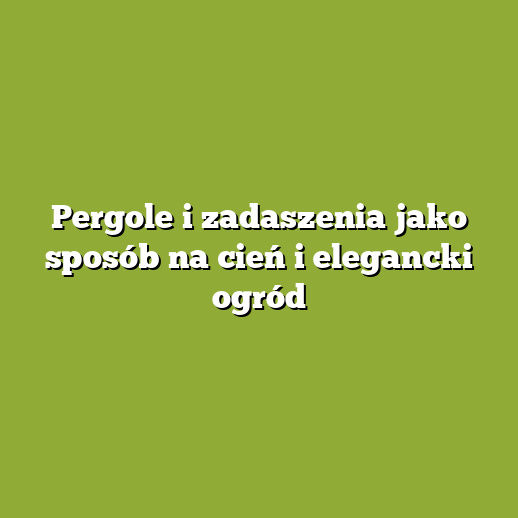 Pergole i zadaszenia jako sposób na cień i elegancki ogród
