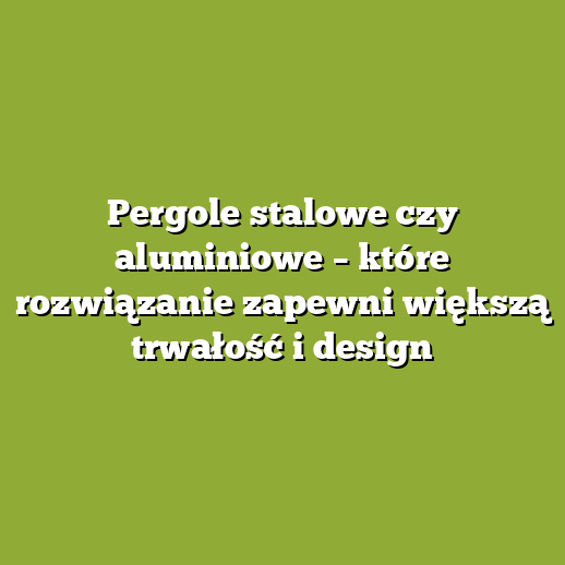 Pergole stalowe czy aluminiowe – które rozwiązanie zapewni większą trwałość i design