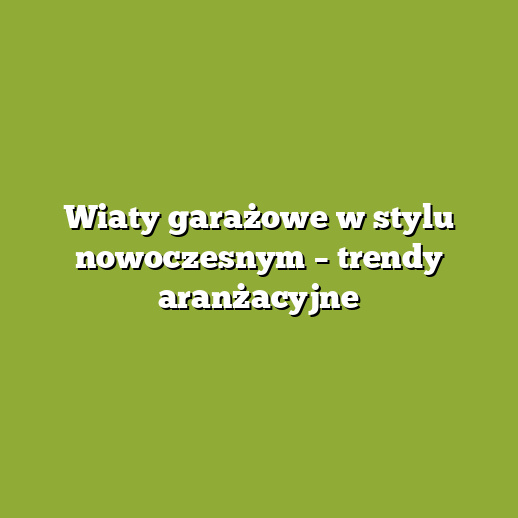 Wiaty garażowe w stylu nowoczesnym – trendy aranżacyjne