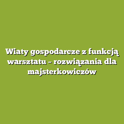 Wiaty gospodarcze z funkcją warsztatu – rozwiązania dla majsterkowiczów