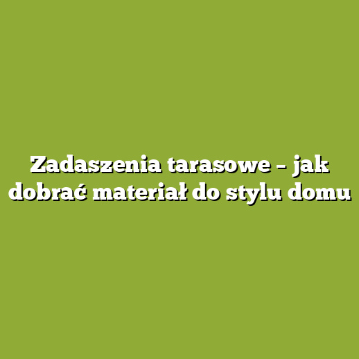 Zadaszenia tarasowe – jak dobrać materiał do stylu domu