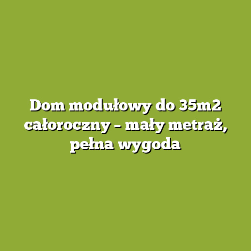 Dom modułowy do 35m2 całoroczny – mały metraż, pełna wygoda Dom modułowy do 35m2 całoroczny – mały metraż, pełna wygoda