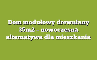 Dom modułowy drewniany 35m2 – nowoczesna alternatywa dla mieszkania