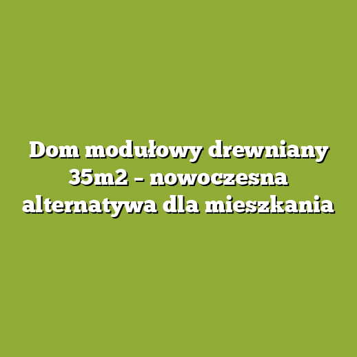 Dom modułowy drewniany 35m2 – nowoczesna alternatywa dla mieszkania