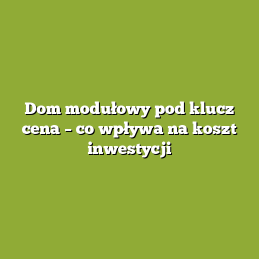 Dom modułowy pod klucz cena – co wpływa na koszt inwestycji