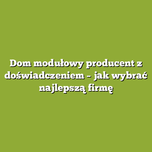 Dom modułowy producent z doświadczeniem – jak wybrać najlepszą firmę