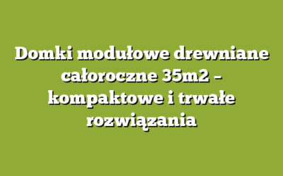 Domki modułowe drewniane całoroczne 35m2 – kompaktowe i trwałe rozwiązania