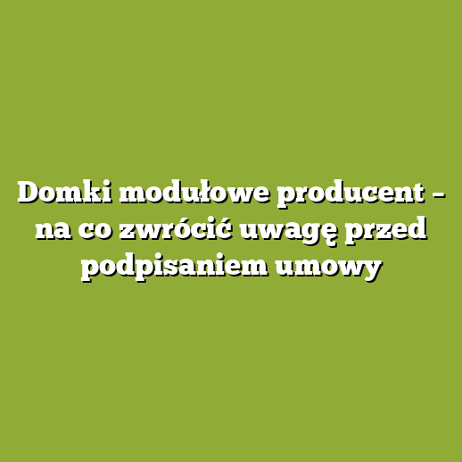 Domki modułowe producent – na co zwrócić uwagę przed podpisaniem umowy