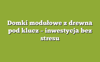 Domki modułowe z drewna pod klucz – inwestycja bez stresu