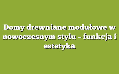 Domy drewniane modułowe w nowoczesnym stylu – funkcja i estetyka