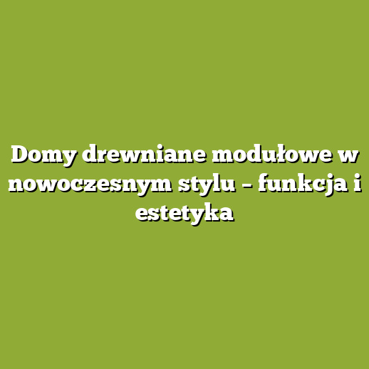 Domy drewniane modułowe w nowoczesnym stylu – funkcja i estetyka